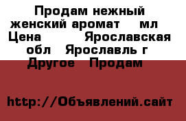 Продам нежный женский аромат 50 мл › Цена ­ 800 - Ярославская обл., Ярославль г. Другое » Продам   